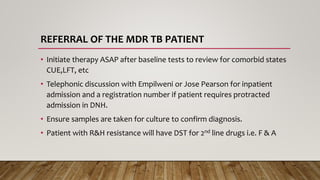 REFERRAL OF THE MDR TB PATIENT
• Initiate therapy ASAP after baseline tests to review for comorbid states
CUE,LFT, etc
• Telephonic discussion with Empilweni or Jose Pearson for inpatient
admission and a registration number if patient requires protracted
admission in DNH.
• Ensure samples are taken for culture to confirm diagnosis.
• Patient with R&H resistance will have DST for 2nd line drugs i.e. F & A
 