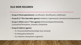 OLD MDR REGIMEN
• Group A (Fluoroquinolones): Levofloxacin, Moxifloxacin, Gatifloxacin
• Group B (2nd line Injectable agents): Amikacin, Capreomycin, Kanamycin (streptomycin)
• Group C (Other core 2nd line agents): Ethionamide/prothionamide,
Cycloserine/Terizodone, Linezoid, Clofazimine
• Group D (Add-on agents)
• D1: Pyrazinamide/Ethambutol/high dose Isoniazide
• D2: Bedaquiline/ Delaminid
• D3: Imipenem, Meropenem, Augmentin
 
