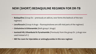 NEW (SHORT) BEDAQUILINE REGIMEN FOR DR-TB
• Bedaquiline (Group D2 – previously an add-on, now forms the bedrock of the new
regimen)
• Levofloxacin (Group A drugs – fluoroquinolones are still vital parts of the regimen)
• Clofazimine & Ethionamide (Both group C drugs)
• Isoniazid HD, Ethambutol & Pyrazinamide (Previously from the group D1. 3 drugs now
used instead of 1)
• NB!! No room for injectables or aminoglycosides in this new regimen
 