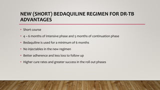 NEW (SHORT) BEDAQUILINE REGIMEN FOR DR-TB
ADVANTAGES
• Short course
• 4 – 6 months of intensive phase and 5 months of continuation phase
• Bedaquiline is used for a minimum of 6 months
• No injectables in the new regimen
• Better adherence and less loss to follow up
• Higher cure rates and greater success in the roll out phases
 