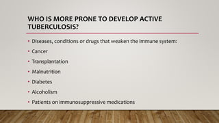 WHO IS MORE PRONE TO DEVELOP ACTIVE
TUBERCULOSIS?
• Diseases, conditions or drugs that weaken the immune system:
• Cancer
• Transplantation
• Malnutrition
• Diabetes
• Alcoholism
• Patients on immunosuppressive medications
 