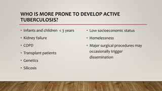 WHO IS MORE PRONE TO DEVELOP ACTIVE
TUBERCULOSIS?
• Infants and children < 3 years
• Kidney failure
• COPD
• Transplant patients
• Genetics
• Silicosis
• Low socioeconomic status
• Homelessness
• Major surgical procedures may
occasionally trigger
dissemination
 