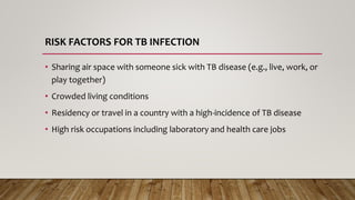 RISK FACTORS FOR TB INFECTION
• Sharing air space with someone sick with TB disease (e.g., live, work, or
play together)
• Crowded living conditions
• Residency or travel in a country with a high-incidence of TB disease
• High risk occupations including laboratory and health care jobs
 