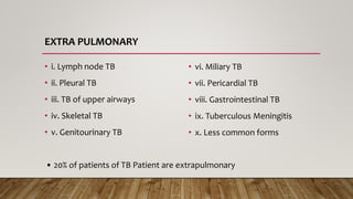 EXTRA PULMONARY
• i. Lymph node TB
• ii. Pleural TB
• iii. TB of upper airways
• iv. Skeletal TB
• v. Genitourinary TB
• vi. Miliary TB
• vii. Pericardial TB
• viii. Gastrointestinal TB
• ix. Tuberculous Meningitis
• x. Less common forms
• 20% of patients of TB Patient are extrapulmonary
 