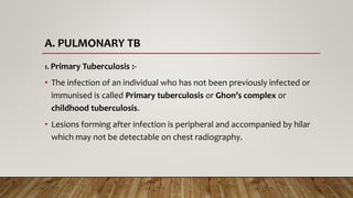 A. PULMONARY TB
1. Primary Tuberculosis :-
• The infection of an individual who has not been previously infected or
immunised is called Primary tuberculosis or Ghon’s complex or
childhood tuberculosis.
• Lesions forming after infection is peripheral and accompanied by hilar
which may not be detectable on chest radiography.
 