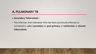 A. PULMONARY TB
2. Secondary Tuberculosis :
• The infection that individual who has been previously infected or
sensitized is called secondary or post primary or reinfection or chronic
tuberculosis.
 