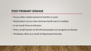 POST-PRIMARY DISEASE
• Occurs after a latent period of months or years
• Reactivation occurs when dormant bacilli start to multiply
• It can result from re-infection
• Only a small fraction of all infected people ever progress to disease
• TB disease often as a result of depressed immunity
 