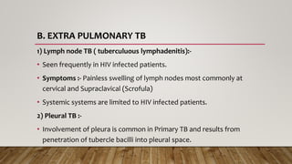 B. EXTRA PULMONARY TB
1) Lymph node TB ( tuberculuous lymphadenitis):-
• Seen frequently in HIV infected patients.
• Symptoms :- Painless swelling of lymph nodes most commonly at
cervical and Supraclavical (Scrofula)
• Systemic systems are limited to HIV infected patients.
2) Pleural TB :-
• Involvement of pleura is common in Primary TB and results from
penetration of tubercle bacilli into pleural space.
 