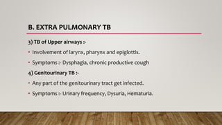 B. EXTRA PULMONARY TB
3) TB of Upper airways :-
• Involvement of larynx, pharynx and epiglottis.
• Symptoms :- Dysphagia, chronic productive cough
4) Genitourinary TB :-
• Any part of the genitourinary tract get infected.
• Symptoms :- Urinary frequency, Dysuria, Hematuria.
 