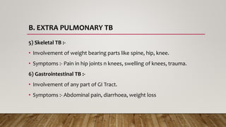 B. EXTRA PULMONARY TB
5) Skeletal TB :-
• Involvement of weight bearing parts like spine, hip, knee.
• Symptoms :- Pain in hip joints n knees, swelling of knees, trauma.
6) Gastrointestinal TB :-
• Involvement of any part of GI Tract.
• Symptoms :- Abdominal pain, diarrhoea, weight loss
 