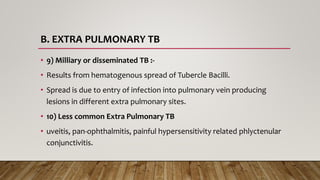 B. EXTRA PULMONARY TB
• 9) Milliary or disseminated TB :-
• Results from hematogenous spread of Tubercle Bacilli.
• Spread is due to entry of infection into pulmonary vein producing
lesions in different extra pulmonary sites.
• 10) Less common Extra Pulmonary TB
• uveitis, pan-ophthalmitis, painful hypersensitivity related phlyctenular
conjunctivitis.
 