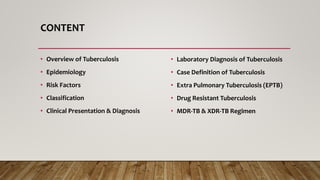 CONTENT
• Overview of Tuberculosis
• Epidemiology
• Risk Factors
• Classification
• Clinical Presentation & Diagnosis
• Laboratory Diagnosis of Tuberculosis
• Case Definition of Tuberculosis
• Extra Pulmonary Tuberculosis (EPTB)
• Drug Resistant Tuberculosis
• MDR-TB & XDR-TB Regimen
 