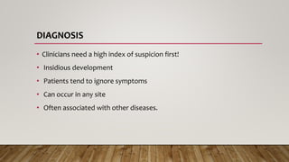 DIAGNOSIS
• Clinicians need a high index of suspicion first!
• Insidious development
• Patients tend to ignore symptoms
• Can occur in any site
• Often associated with other diseases.
 