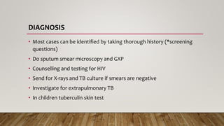 DIAGNOSIS
• Most cases can be identified by taking thorough history (*screening
questions)
• Do sputum smear microscopy and GXP
• Counselling and testing for HIV
• Send for X-rays and TB culture if smears are negative
• Investigate for extrapulmonary TB
• In children tuberculin skin test
 