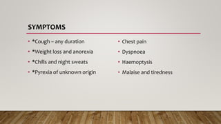 SYMPTOMS
• *Cough – any duration
• *Weight loss and anorexia
• *Chills and night sweats
• *Pyrexia of unknown origin
• Chest pain
• Dyspnoea
• Haemoptysis
• Malaise and tiredness
 