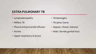 EXTRA-PULMONARY TB
• Lymphadenopathy
• Milliary TB
• Pleural and pericardial effusion
• Ascites
• Upper respiratory ie larynx
• TB Meningitis
• TB spine / bone
• Hepatic / Renal / Adrenal
• Male / female genital tract
 