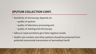 SPUTUM COLLECTION CONT.
• Sensitivity of microscopy depends on:
• quality of sputum
• quality of laboratory processing and
• quality of staining and microscopy
• Saliva or nasal secretions give false negative results
• Health care workers and other patients should be protected from
potential nosocomial transmission of aerosolised bacilli
 
