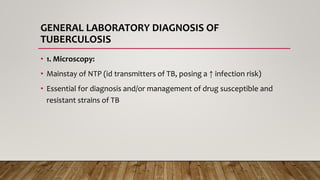GENERAL LABORATORY DIAGNOSIS OF
TUBERCULOSIS
• 1. Microscopy:
• Mainstay of NTP (id transmitters of TB, posing a ↑ infection risk)
• Essential for diagnosis and/or management of drug susceptible and
resistant strains of TB
 