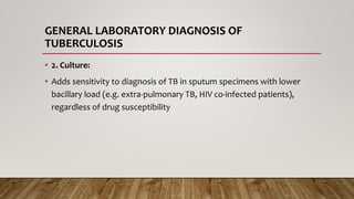 GENERAL LABORATORY DIAGNOSIS OF
TUBERCULOSIS
• 2. Culture:
• Adds sensitivity to diagnosis of TB in sputum specimens with lower
bacillary load (e.g. extra-pulmonary TB, HIV co-infected patients),
regardless of drug susceptibility
 