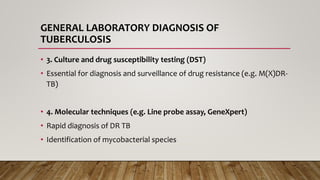 GENERAL LABORATORY DIAGNOSIS OF
TUBERCULOSIS
• 3. Culture and drug susceptibility testing (DST)
• Essential for diagnosis and surveillance of drug resistance (e.g. M(X)DR-
TB)
• 4. Molecular techniques (e.g. Line probe assay, GeneXpert)
• Rapid diagnosis of DR TB
• Identification of mycobacterial species
 