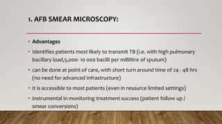 1. AFB SMEAR MICROSCOPY:
• Advantages
• Identifies patients most likely to transmit TB (i.e. with high pulmonary
bacillary load,5,000- 10 000 bacilli per millilitre of sputum)
• can be done at point-of care, with short turn around time of 24 - 48 hrs
(no need for advanced infrastructure)
• it is accessible to most patients (even in resource limited settings)
• instrumental in monitoring treatment success (patient follow up /
smear conversions)
 