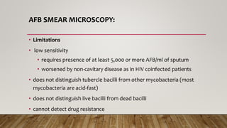 AFB SMEAR MICROSCOPY:
• Limitations
• low sensitivity
• requires presence of at least 5,000 or more AFB/ml of sputum
• worsened by non-cavitary disease as in HIV coinfected patients
• does not distinguish tubercle bacilli from other mycobacteria (most
mycobacteria are acid-fast)
• does not distinguish live bacilli from dead bacilli
• cannot detect drug resistance
 
