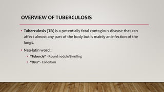 OVERVIEW OF TUBERCULOSIS
• Tuberculosis (TB) is a potentially fatal contagious disease that can
affect almost any part of the body but is mainly an infection of the
lungs.
• Neo-latin word :
• “Tubercle” - Round nodule/Swelling
• “Osis” - Condition
 