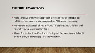 CULTURE ADVANTAGES
• more sensitive than microscopy (can detect as few as 10 bacilli per
millilitre of sputum vs >5,000 required for AFB smear microscopy
• very useful in diagnosis of HIV infected TB patients and children, with
normally low sputum bacillary load
• Allows for further identification to distinguish between tubercle bacilli
and other mycobacteria (species identification)
 