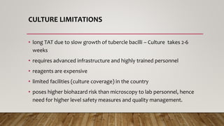 CULTURE LIMITATIONS
• long TAT due to slow growth of tubercle bacilli – Culture takes 2-6
weeks
• requires advanced infrastructure and highly trained personnel
• reagents are expensive
• limited facilities (culture coverage) in the country
• poses higher biohazard risk than microscopy to lab personnel, hence
need for higher level safety measures and quality management.
 