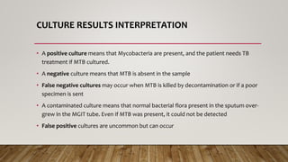 CULTURE RESULTS INTERPRETATION
• A positive culture means that Mycobacteria are present, and the patient needs TB
treatment if MTB cultured.
• A negative culture means that MTB is absent in the sample
• False negative cultures may occur when MTB is killed by decontamination or if a poor
specimen is sent
• A contaminated culture means that normal bacterial flora present in the sputum over-
grew in the MGIT tube. Even if MTB was present, it could not be detected
• False positive cultures are uncommon but can occur
 