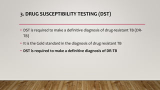 3. DRUG SUSCEPTIBILITY TESTING (DST)
• DST is required to make a definitive diagnosis of drug-resistant TB (DR-
TB)
• It is the Gold standard in the diagnosis of drug resistant TB
• DST is required to make a definitive diagnosis of DR-TB
 