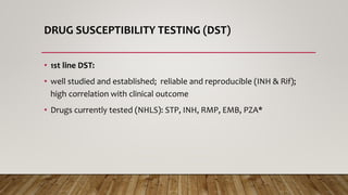 DRUG SUSCEPTIBILITY TESTING (DST)
• 1st line DST:
• well studied and established; reliable and reproducible (INH & Rif);
high correlation with clinical outcome
• Drugs currently tested (NHLS): STP, INH, RMP, EMB, PZA*
 
