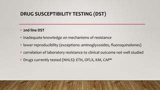 DRUG SUSCEPTIBILITY TESTING (DST)
• 2nd line DST
• inadequate knowledge on mechanisms of resistance
• lower reproducibility (exceptions: aminoglycosides, fluoroquinolones)
• correlation of laboratory resistance to clinical outcome not well studied
• Drugs currently tested (NHLS): ETH, OFLX, KM, CAP*
 