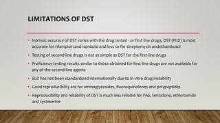 LIMITATIONS OF DST
• Intrinsic accuracy of DST varies with the drug tested - or first line drugs, DST (FLD) is most
accurate for rifampicin and isoniazid and less so for streptomycin andethambutol
• Testing of second-line drugs is not as simple as DST for the first-line drugs
• Proficiency testing results similar to those obtained for first-line drugs are not available for
any of the second-line agents
• SLD has not been standardized internationally due to in vitro drug instability
• Good reproducibility are for aminoglycosides, fluoroquinolones and polypeptides
• Reproducibility and reliability of DST is much less reliable for PAS, terizidone, ethionamide
and cycloserine
 