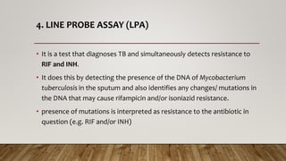 4. LINE PROBE ASSAY (LPA)
• It is a test that diagnoses TB and simultaneously detects resistance to
RIF and INH.
• It does this by detecting the presence of the DNA of Mycobacterium
tuberculosis in the sputum and also identifies any changes/ mutations in
the DNA that may cause rifampicin and/or isoniazid resistance.
• presence of mutations is interpreted as resistance to the antibiotic in
question (e.g. RIF and/or INH)
 