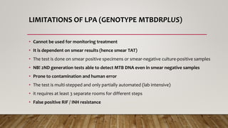 LIMITATIONS OF LPA (GENOTYPE MTBDRPLUS)
• Cannot be used for monitoring treatment
• It is dependent on smear results (hence smear TAT)
• The test is done on smear positive specimens or smear-negative culture-positive samples
• NB! 2ND generation tests able to detect MTB DNA even in smear negative samples
• Prone to contamination and human error
• The test is multi-stepped and only partially automated (lab intensive)
• it requires at least 3 separate rooms for different steps
• False positive RIF / INH resistance
 