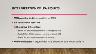 INTERPRETATION OF LPA RESULTS
• MTB complex positive = positive for MTB
• RIF sensitive OR resistant
• INH sensitive OR resistant
• If both RIF and INH are sensitive → susceptible MTB
• If only RIF or INH is resistant → mono-resistant MTB
• If both RIF and INH are resistant → MDR-TB
• MTB not detected = negative for MTB.This result does not exclude TB
 