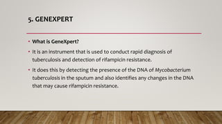 5. GENEXPERT
• What is GeneXpert?
• It is an instrument that is used to conduct rapid diagnosis of
tuberculosis and detection of rifampicin resistance.
• It does this by detecting the presence of the DNA of Mycobacterium
tuberculosis in the sputum and also identifies any changes in the DNA
that may cause rifampicin resistance.
 