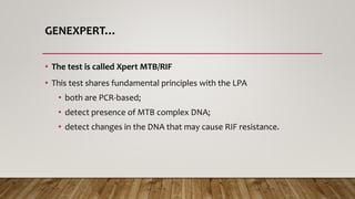 GENEXPERT…
• The test is called Xpert MTB/RIF
• This test shares fundamental principles with the LPA
• both are PCR-based;
• detect presence of MTB complex DNA;
• detect changes in the DNA that may cause RIF resistance.
 