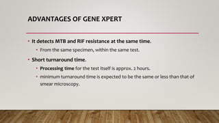 ADVANTAGES OF GENE XPERT
• It detects MTB and RIF resistance at the same time.
• From the same specimen, within the same test.
• Short turnaround time.
• Processing time for the test itself is approx. 2 hours.
• minimum turnaround time is expected to be the same or less than that of
smear microscopy.
 
