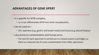ADVANTAGES OF GENE XPERT
• It is specific for MTB complex,
• i.e. it can differentiate MTB from other mycobacteria.
• Can be used on :
• CSF, aspirates (e.g. gastric and lymph nodes) and tissue (e.g. pleural biopsy)
• Less prone to contamination and human error.
• The test for each specimen is carried out in a closed system (cartridge), so
there is a reduced risk of cross-contamination from other specimens.
 