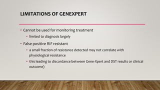 LIMITATIONS OF GENEXPERT
• Cannot be used for monitoring treatment
• limited to diagnosis largely
• False positive RIF resistant
• a small fraction of resistance detected may not correlate with
physiological resistance
• this leading to discordance between Gene-Xpert and DST results or clinical
outcome)
 
