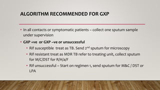 ALGORITHM RECOMMENDED FOR GXP
• In all contacts or symptomatic patients – collect one sputum sample
under supervision
• GXP +ve or GXP –ve or unsuccessful
• Rif susceptible treat as TB. Send 2nd sputum for microscopy
• Rif resistant treat as MDR TB refer to treating unit, collect sputum
for M/C/DST for R/H/a/F
• Rif unsuccessful – Start on regimen 1, send sputum for M&C / DST or
LPA
 