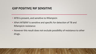 GXP POSITIVE/ RIF SENSITIVE
• MTB is present, and sensitive to Rifampicin
• XPert MTB/RIF is sensitive and specific for detection of TB and
Rifampicin resistance
• However this result does not exclude possibility of resistance to other
drugs.
 