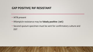 GXP POSITIVE/ RIF RESISTANT
• MTB present
• Rifampicin resistance may be falsely positive (10%)
• Second sputum specimen must be sent for confirmatory culture and
DST
 