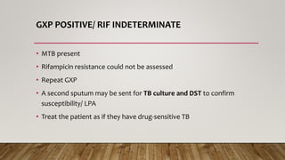 GXP POSITIVE/ RIF INDETERMINATE
• MTB present
• Rifampicin resistance could not be assessed
• Repeat GXP
• A second sputum may be sent for TB culture and DST to confirm
susceptibility/ LPA
• Treat the patient as if they have drug-sensitive TB
 