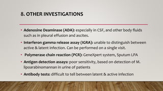 8. OTHER INVESTIGATIONS
• Adenosine Deaminase (ADA): especially in CSF, and other body fluids
such as in pleural effusion and ascites.
• Interferon gamma release assay (IGRA): unable to distinguish between
active & latent infection. Can be performed on a single visit.
• Polymerase chain reaction (PCR): GeneXpert system, Sputum LPA
• Antigen detection assays: poor sensitivity, based on detection of M.
lipoarabinomannan in urine of patients
• Antibody tests: difficult to tell between latent & active infection
 