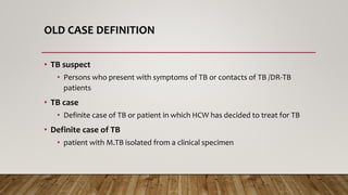 OLD CASE DEFINITION
• TB suspect
• Persons who present with symptoms of TB or contacts of TB /DR-TB
patients
• TB case
• Definite case of TB or patient in which HCW has decided to treat for TB
• Definite case of TB
• patient with M.TB isolated from a clinical specimen
 
