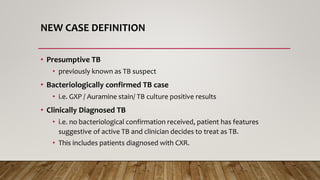 NEW CASE DEFINITION
• Presumptive TB
• previously known as TB suspect
• Bacteriologically confirmed TB case
• i.e. GXP / Auramine stain/ TB culture positive results
• Clinically Diagnosed TB
• i.e. no bacteriological confirmation received, patient has features
suggestive of active TB and clinician decides to treat as TB.
• This includes patients diagnosed with CXR.
 