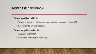 NEW CASE DEFINITION
• Smear positive patients
• Patient is smear +ve if one or more sputum samples +ve for AFB
• more likely to spread disease.
• Smear negative patients
• especially in PLWHA
• associated with higher mortality
 